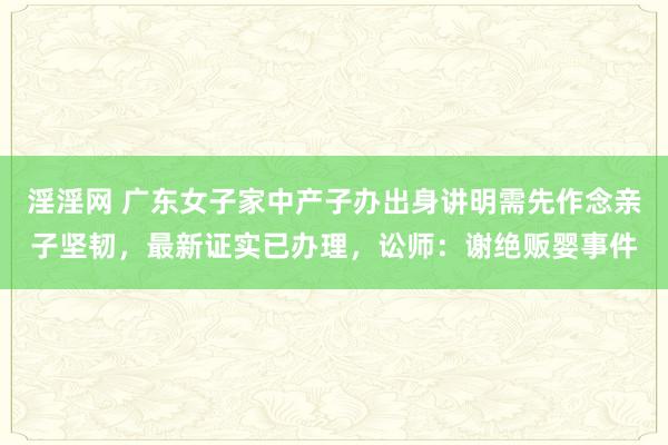 淫淫网 广东女子家中产子办出身讲明需先作念亲子坚韧，最新证实已办理，讼师：谢绝贩婴事件