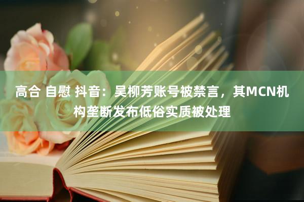 高合 自慰 抖音：吴柳芳账号被禁言，其MCN机构垄断发布低俗实质被处理