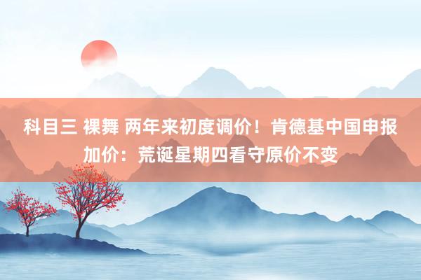 科目三 裸舞 两年来初度调价！肯德基中国申报加价：荒诞星期四看守原价不变