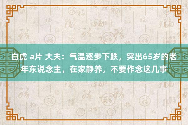 白虎 a片 大夫：气温逐步下跌，突出65岁的老年东说念主，在家静养，不要作念这几事