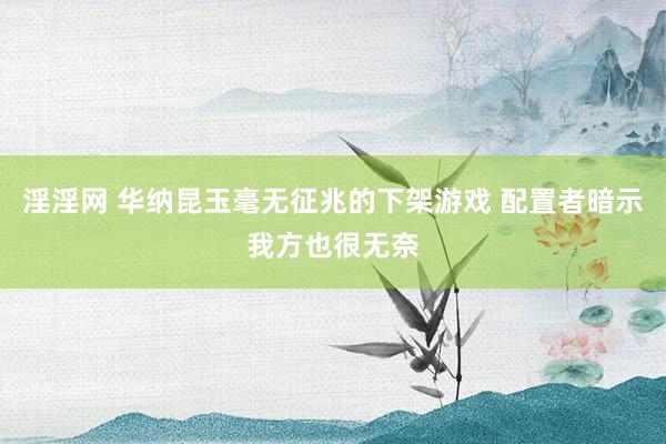 淫淫网 华纳昆玉毫无征兆的下架游戏 配置者暗示我方也很无奈