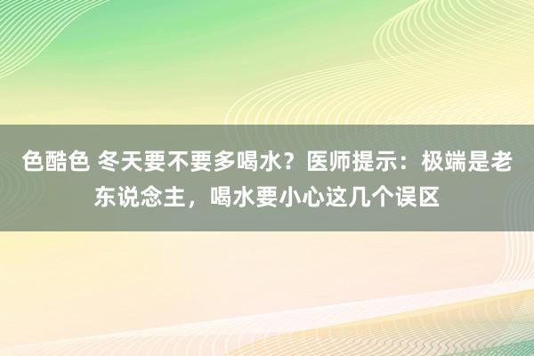 色酷色 冬天要不要多喝水？医师提示：极端是老东说念主，喝水要小心这几个误区