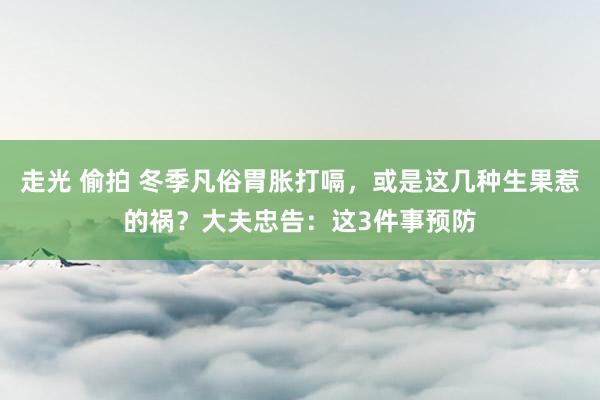 走光 偷拍 冬季凡俗胃胀打嗝，或是这几种生果惹的祸？大夫忠告：这3件事预防