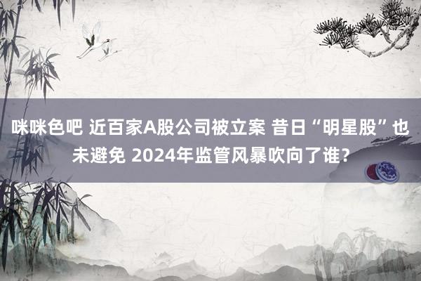 咪咪色吧 近百家A股公司被立案 昔日“明星股”也未避免 2024年监管风暴吹向了谁？