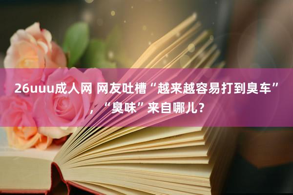 26uuu成人网 网友吐槽“越来越容易打到臭车”，“臭味”来自哪儿？