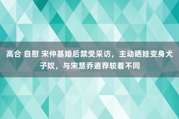 高合 自慰 宋仲基婚后禁受采访，主动晒娃变身犬子奴，与宋慧乔遴荐较着不同