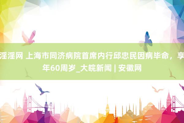 淫淫网 上海市同济病院首席内行邱忠民因病毕命，享年60周岁_大皖新闻 | 安徽网