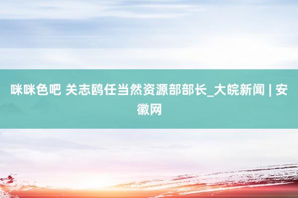 咪咪色吧 关志鸥任当然资源部部长_大皖新闻 | 安徽网