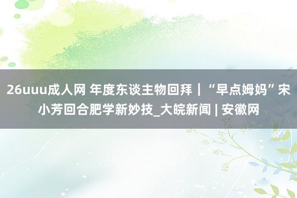 26uuu成人网 年度东谈主物回拜｜“早点姆妈”宋小芳回合肥学新妙技_大皖新闻 | 安徽网