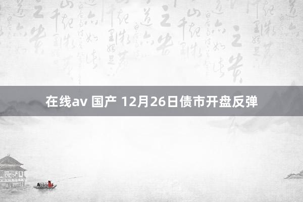 在线av 国产 12月26日债市开盘反弹