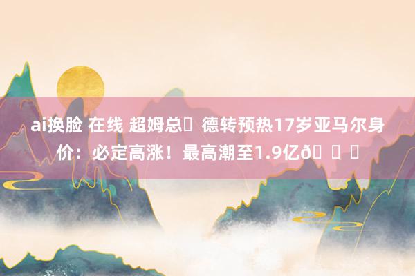 ai换脸 在线 超姆总❓德转预热17岁亚马尔身价：必定高涨！最高潮至1.9亿🚀