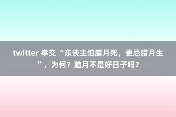 twitter 拳交 “东谈主怕腊月死，更忌腊月生”，为何？腊月不是好日子吗？