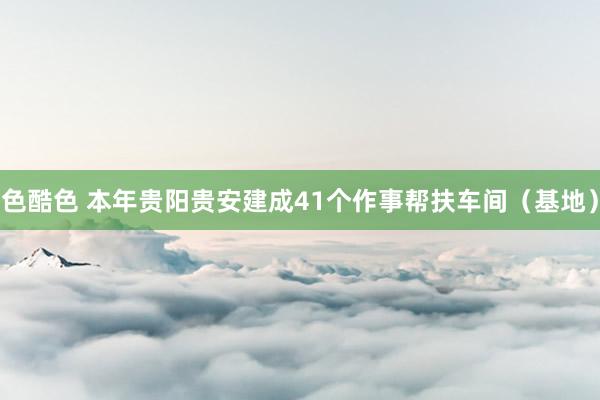 色酷色 本年贵阳贵安建成41个作事帮扶车间（基地）