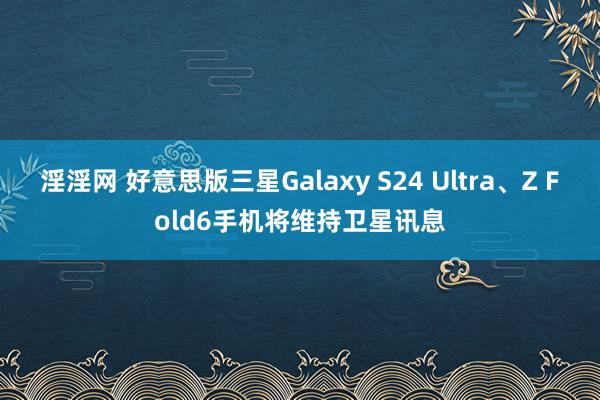 淫淫网 好意思版三星Galaxy S24 Ultra、Z Fold6手机将维持卫星讯息