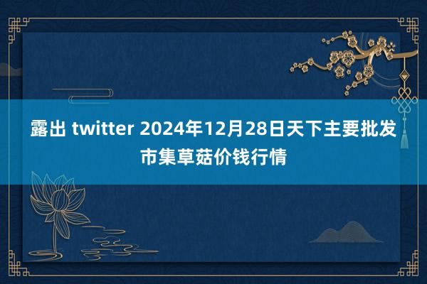 露出 twitter 2024年12月28日天下主要批发市集草菇价钱行情