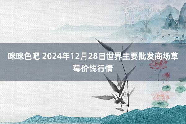 咪咪色吧 2024年12月28日世界主要批发商场草莓价钱行情