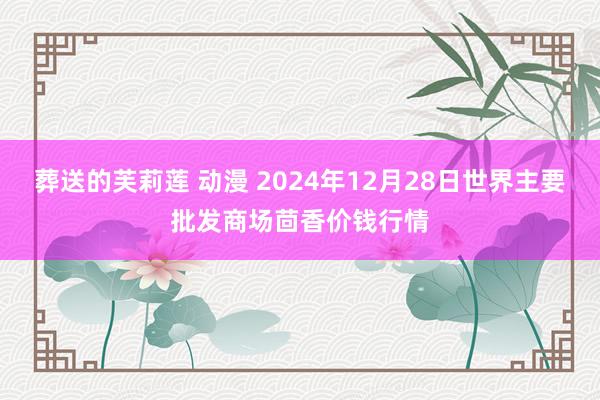 葬送的芙莉莲 动漫 2024年12月28日世界主要批发商场茴香价钱行情