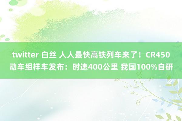 twitter 白丝 人人最快高铁列车来了！CR450动车组样车发布：时速400公里 我国100%自研