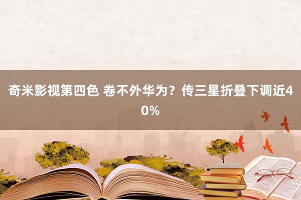 奇米影视第四色 卷不外华为？传三星折叠下调近40%