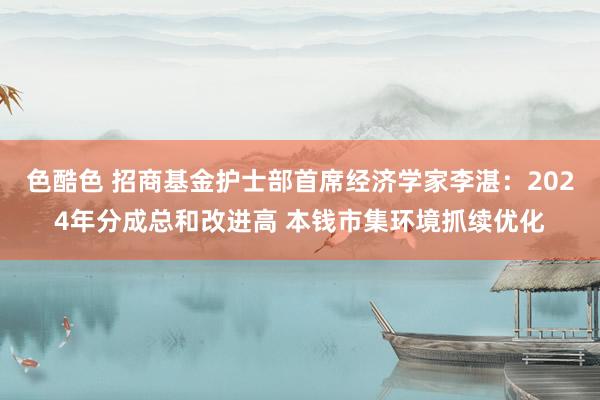 色酷色 招商基金护士部首席经济学家李湛：2024年分成总和改进高 本钱市集环境抓续优化