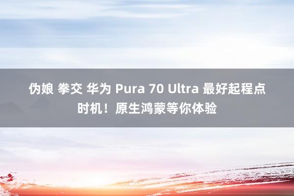 伪娘 拳交 华为 Pura 70 Ultra 最好起程点时机！原生鸿蒙等你体验