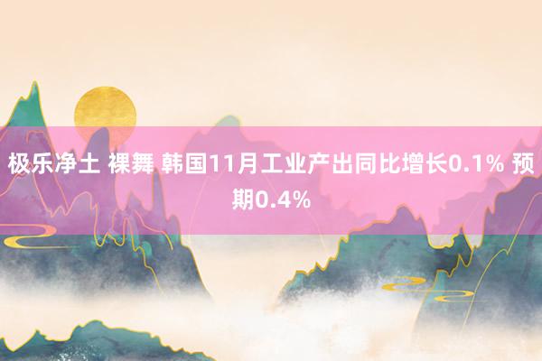 极乐净土 裸舞 韩国11月工业产出同比增长0.1% 预期0.4%