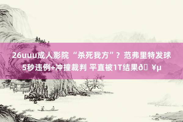 26uuu成人影院 “杀死我方”？范弗里特发球5秒违例+冲撞裁判 平直被1T结果🥵