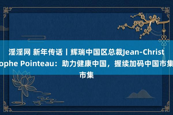 淫淫网 新年传话丨辉瑞中国区总裁Jean-Christophe Pointeau：助力健康中国，握续加码中国市集