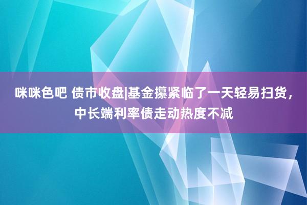 咪咪色吧 债市收盘|基金攥紧临了一天轻易扫货，中长端利率债走动热度不减