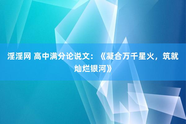 淫淫网 高中满分论说文：《凝合万千星火，筑就灿烂银河》