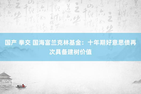 国产 拳交 国海富兰克林基金：十年期好意思债再次具备建树价值