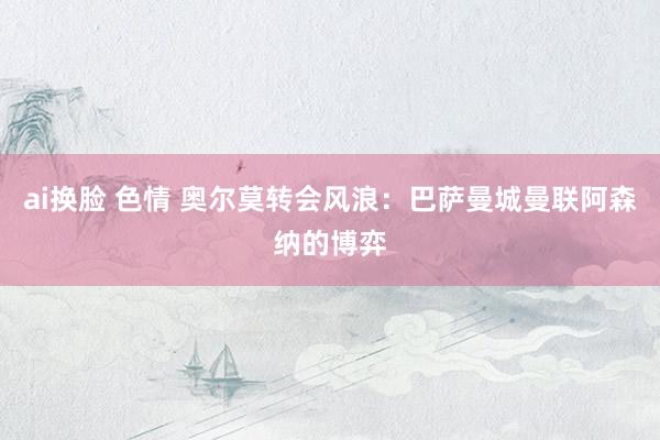 ai换脸 色情 奥尔莫转会风浪：巴萨曼城曼联阿森纳的博弈