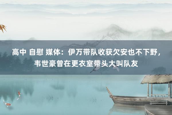 高中 自慰 媒体：伊万带队收获欠安也不下野，韦世豪曾在更衣室带头大叫队友