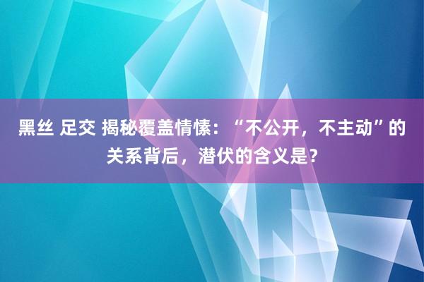 黑丝 足交 揭秘覆盖情愫：“不公开，不主动”的关系背后，潜伏的含义是？