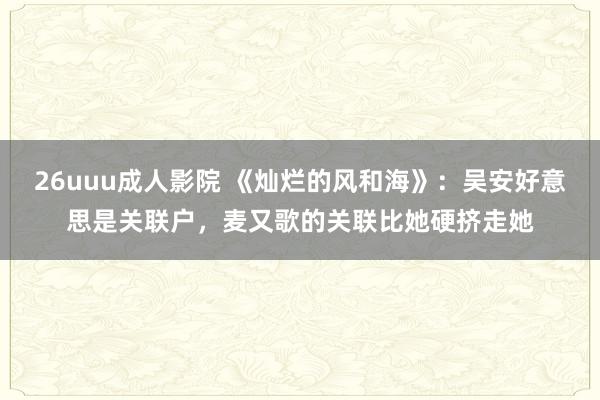 26uuu成人影院 《灿烂的风和海》：吴安好意思是关联户，麦又歌的关联比她硬挤走她