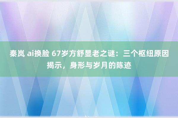 秦岚 ai换脸 67岁方舒显老之谜：三个枢纽原因揭示，身形与岁月的陈迹