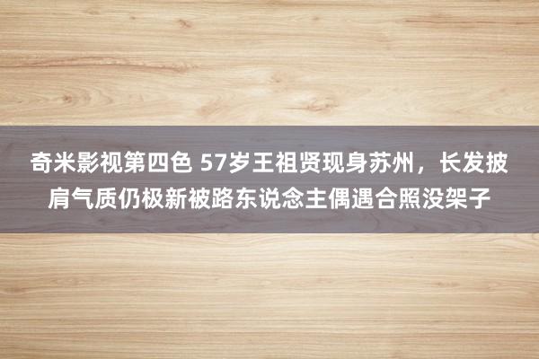 奇米影视第四色 57岁王祖贤现身苏州，长发披肩气质仍极新被路东说念主偶遇合照没架子