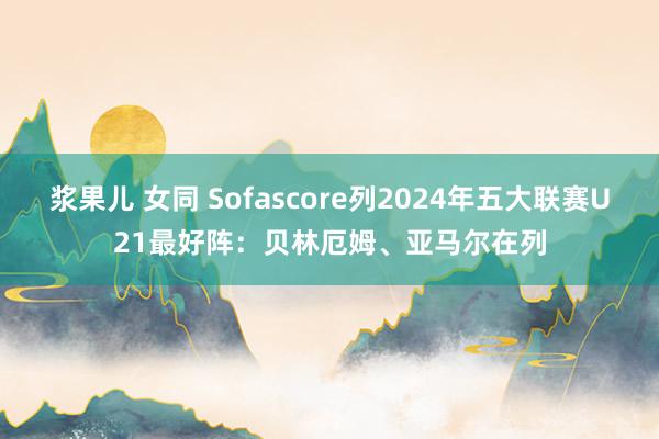 浆果儿 女同 Sofascore列2024年五大联赛U21最好阵：贝林厄姆、亚马尔在列