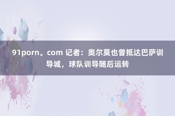 91porn。com 记者：奥尔莫也曾抵达巴萨训导城，球队训导随后运转