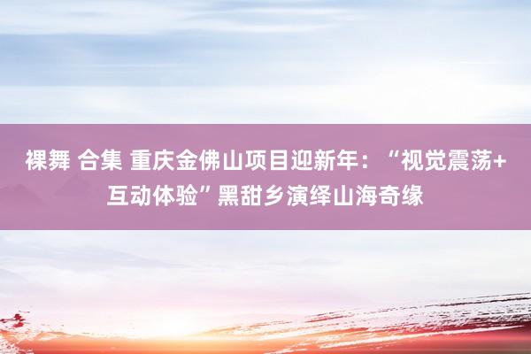 裸舞 合集 重庆金佛山项目迎新年：“视觉震荡+互动体验”黑甜乡演绎山海奇缘