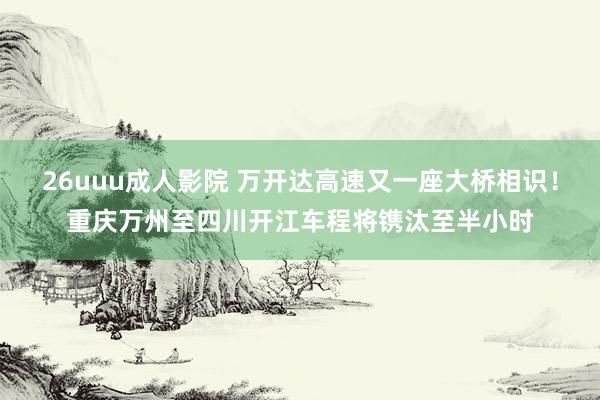 26uuu成人影院 万开达高速又一座大桥相识！重庆万州至四川开江车程将镌汰至半小时