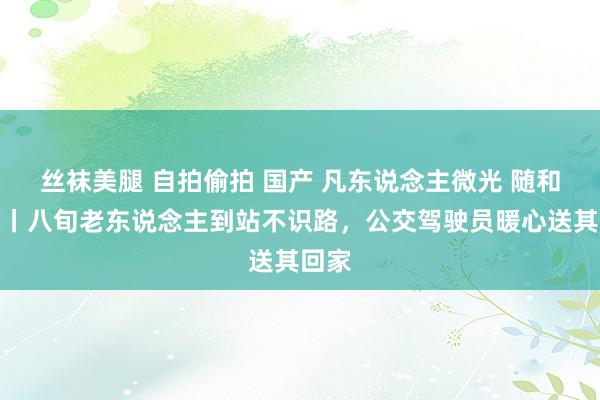 丝袜美腿 自拍偷拍 国产 凡东说念主微光 随和山城丨八旬老东说念主到站不识路，公交驾驶员暖心送其回家