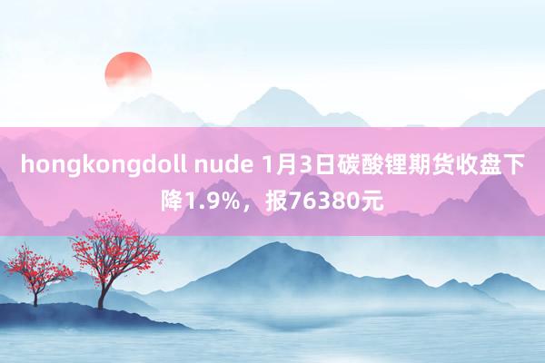 hongkongdoll nude 1月3日碳酸锂期货收盘下降1.9%，报76380元