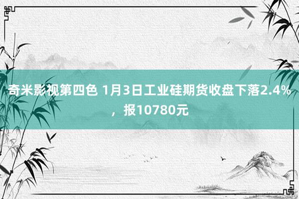 奇米影视第四色 1月3日工业硅期货收盘下落2.4%，报10780元