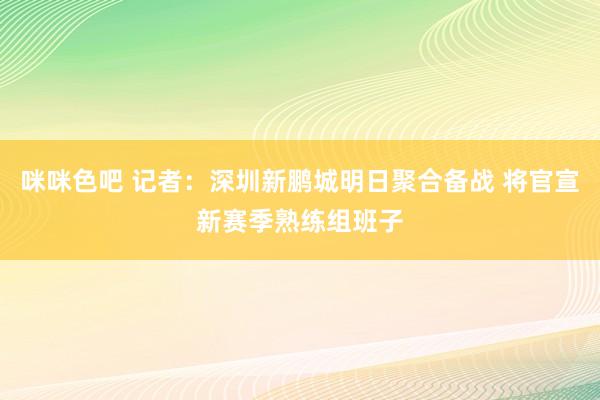 咪咪色吧 记者：深圳新鹏城明日聚合备战 将官宣新赛季熟练组班子