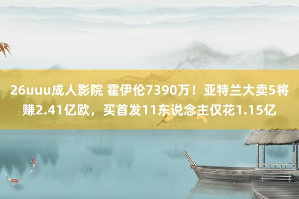 26uuu成人影院 霍伊伦7390万！亚特兰大卖5将赚2.41亿欧，买首发11东说念主仅花1.15亿