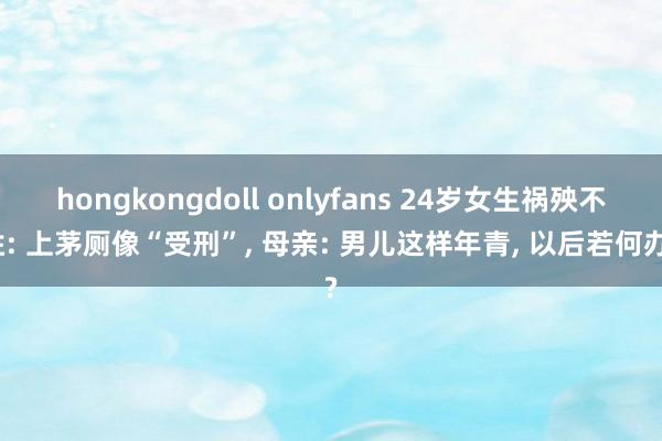 hongkongdoll onlyfans 24岁女生祸殃不胜: 上茅厕像“受刑”， 母亲: 男儿这样年青， 以后若何办?