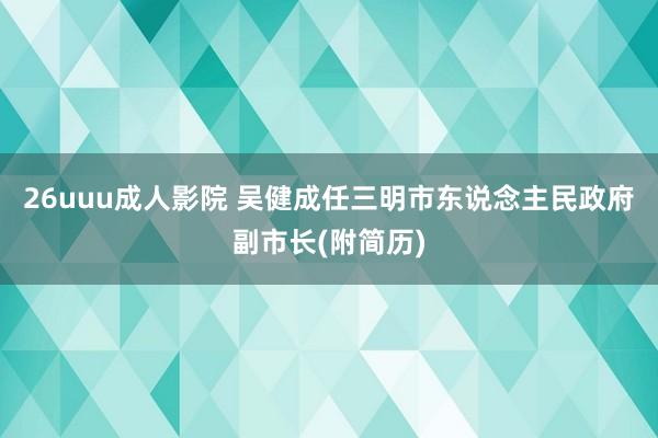 26uuu成人影院 吴健成任三明市东说念主民政府副市长(附简历)