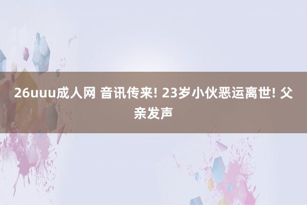 26uuu成人网 音讯传来! 23岁小伙恶运离世! 父亲发声