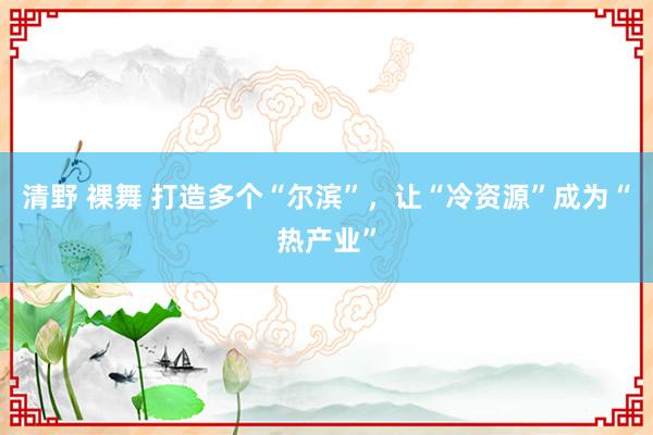 清野 裸舞 打造多个“尔滨”，让“冷资源”成为“热产业”